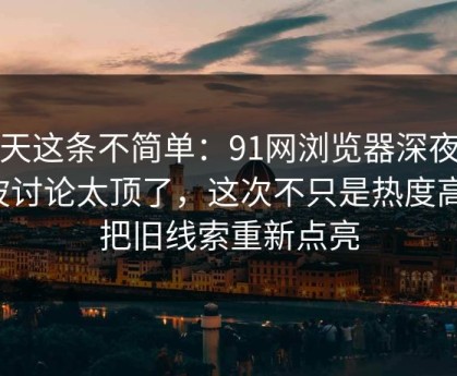 今天这条不简单：91网浏览器深夜那波讨论太顶了，这次不只是热度高，把旧线索重新点亮