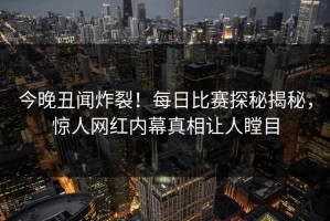 今晚丑闻炸裂！每日比赛探秘揭秘，惊人网红内幕真相让人瞠目