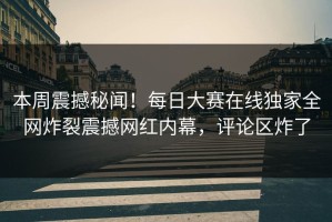 本周震撼秘闻！每日大赛在线独家全网炸裂震撼网红内幕，评论区炸了