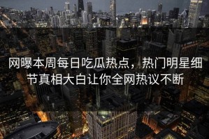 网曝本周每日吃瓜热点，热门明星细节真相大白让你全网热议不断