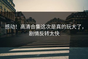 感动！高清合集这次是真的玩大了，剧情反转太快
