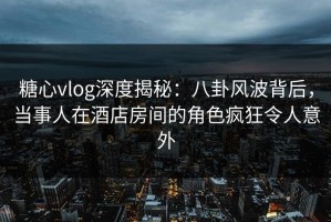 糖心vlog深度揭秘：八卦风波背后，当事人在酒店房间的角色疯狂令人意外