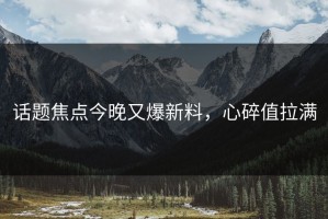 话题焦点今晚又爆新料，心碎值拉满