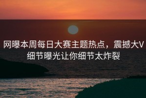 网曝本周每日大赛主题热点，震撼大V细节曝光让你细节太炸裂