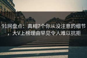 91网盘点：真相7个你从没注意的细节，大V上榜理由罕见令人难以抗拒