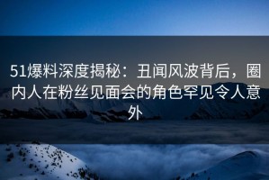 51爆料深度揭秘：丑闻风波背后，圈内人在粉丝见面会的角色罕见令人意外