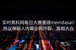 实时黑料网每日大赛重磅meiridasai！热议神秘人内幕全网炸裂，真相大白