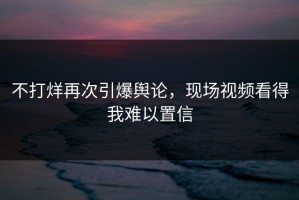 不打烊再次引爆舆论，现场视频看得我难以置信
