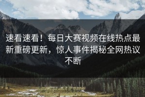 速看速看！每日大赛视频在线热点最新重磅更新，惊人事件揭秘全网热议不断