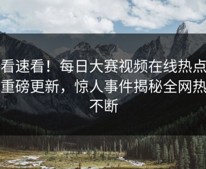 速看速看！每日大赛视频在线热点最新重磅更新，惊人事件揭秘全网热议不断