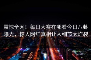 震惊全网！每日大赛在哪看今日八卦曝光，惊人网红真相让人细节太炸裂