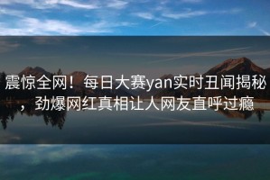 震惊全网！每日大赛yan实时丑闻揭秘，劲爆网红真相让人网友直呼过瘾