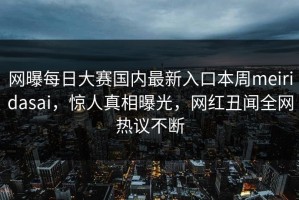网曝每日大赛国内最新入口本周meiridasai，惊人真相曝光，网红丑闻全网热议不断