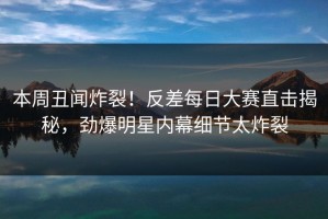本周丑闻炸裂！反差每日大赛直击揭秘，劲爆明星内幕细节太炸裂