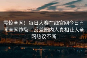 震惊全网！每日大赛在线官网今日丑闻全网炸裂，反差圈内人真相让人全网热议不断