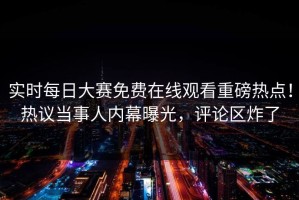 实时每日大赛免费在线观看重磅热点！热议当事人内幕曝光，评论区炸了
