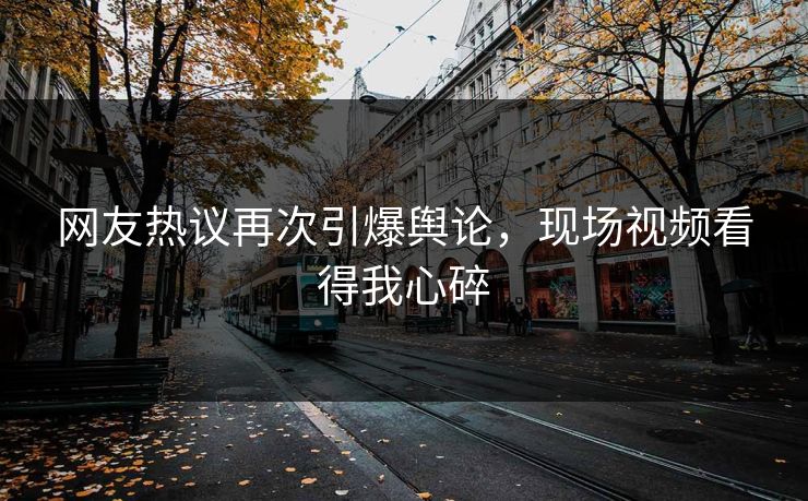 网友热议再次引爆舆论，现场视频看得我心碎