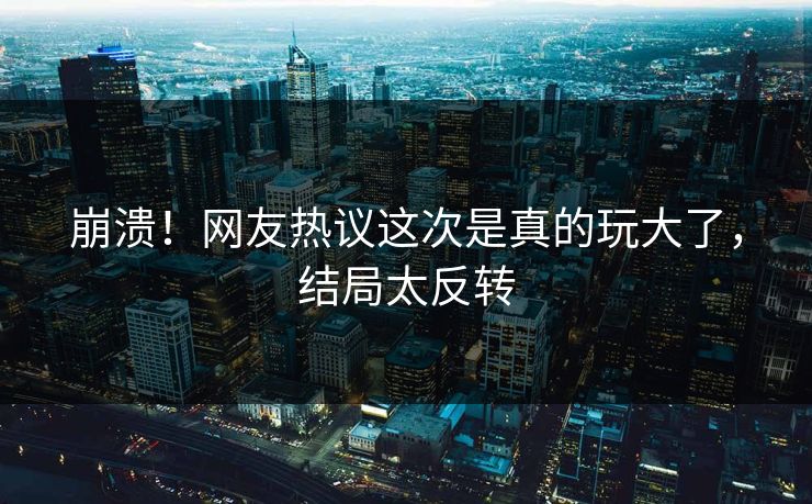 崩溃！网友热议这次是真的玩大了，结局太反转