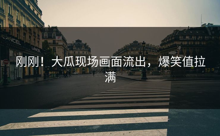 刚刚！大瓜现场画面流出，爆笑值拉满