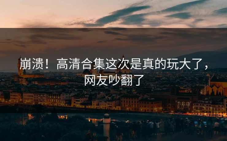 崩溃！高清合集这次是真的玩大了，网友吵翻了