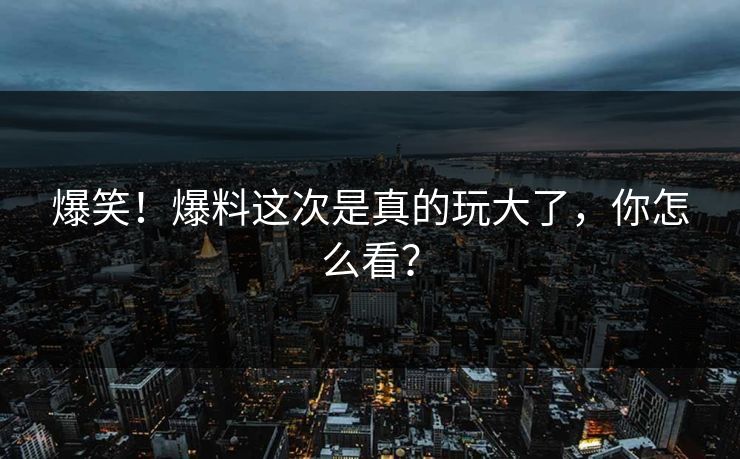 爆笑！爆料这次是真的玩大了，你怎么看？