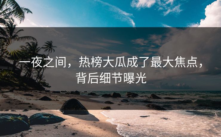 一夜之间，热榜大瓜成了最大焦点，背后细节曝光