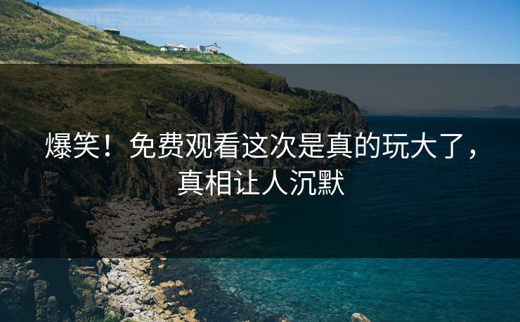 爆笑！免费观看这次是真的玩大了，真相让人沉默