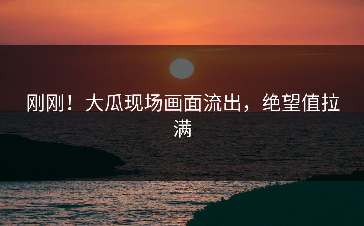刚刚！大瓜现场画面流出，绝望值拉满