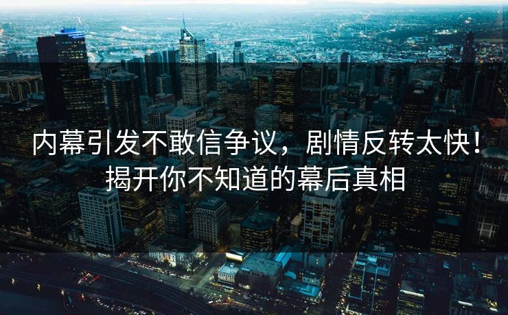 内幕引发不敢信争议，剧情反转太快！揭开你不知道的幕后真相