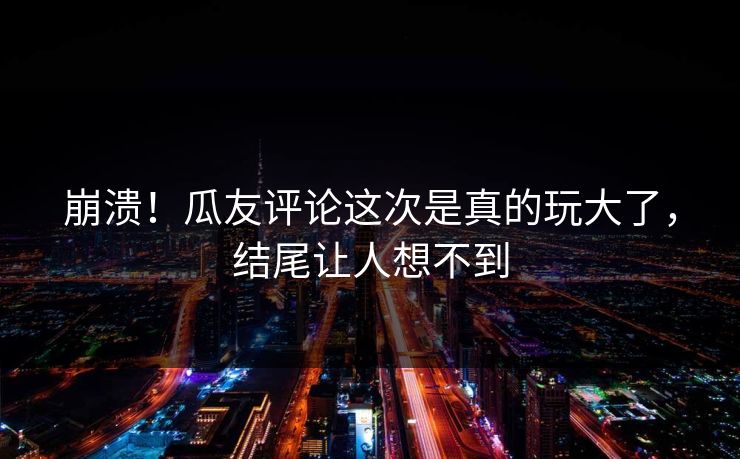 崩溃！瓜友评论这次是真的玩大了，结尾让人想不到
