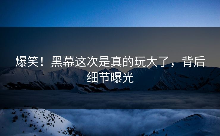 爆笑！黑幕这次是真的玩大了，背后细节曝光
