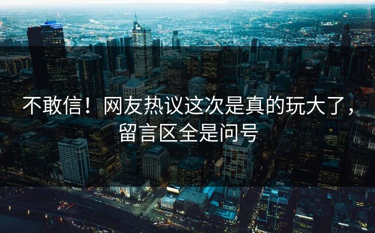 不敢信！网友热议这次是真的玩大了，留言区全是问号