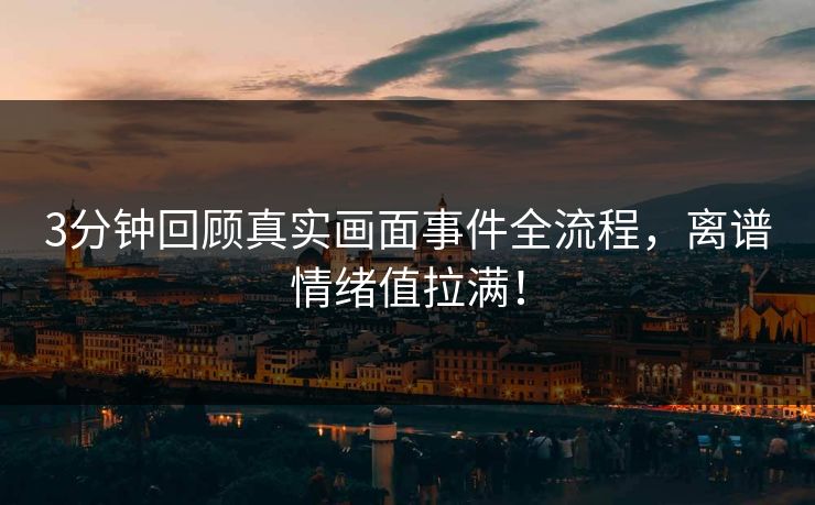 3分钟回顾真实画面事件全流程，离谱情绪值拉满！