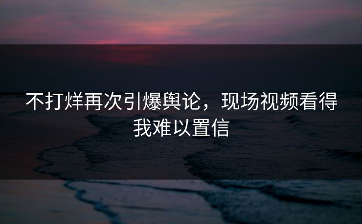 不打烊再次引爆舆论，现场视频看得我难以置信