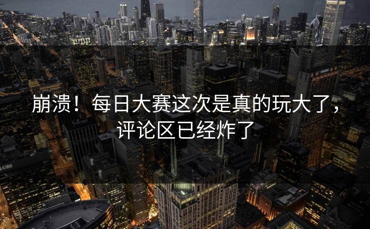 崩溃！每日大赛这次是真的玩大了，评论区已经炸了