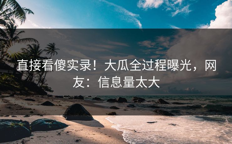 直接看傻实录！大瓜全过程曝光，网友：信息量太大