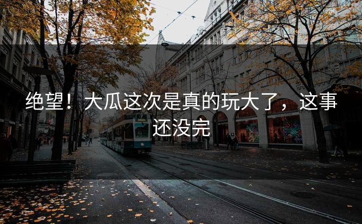 绝望！大瓜这次是真的玩大了，这事还没完