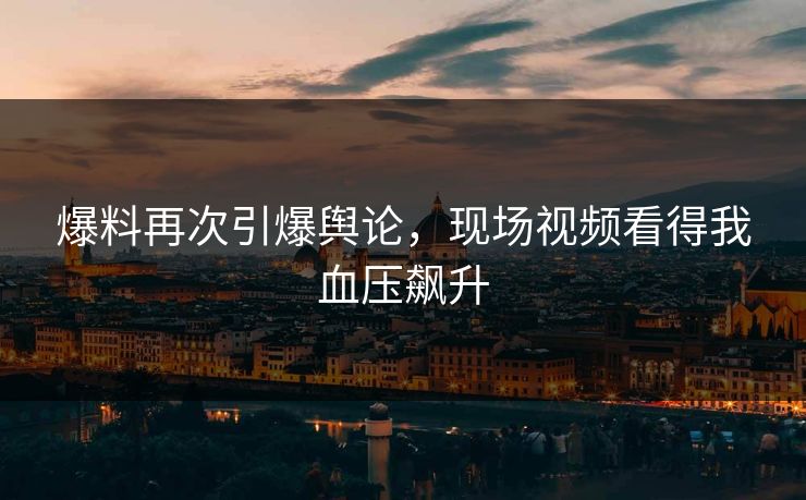 爆料再次引爆舆论，现场视频看得我血压飙升