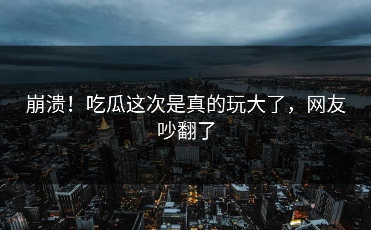 崩溃！吃瓜这次是真的玩大了，网友吵翻了