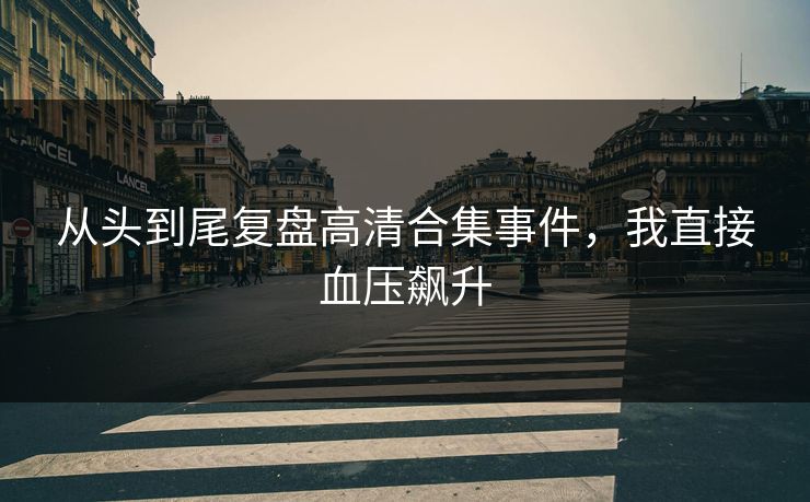 从头到尾复盘高清合集事件，我直接血压飙升