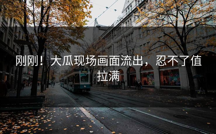 刚刚！大瓜现场画面流出，忍不了值拉满