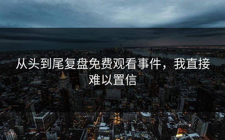 从头到尾复盘免费观看事件，我直接难以置信