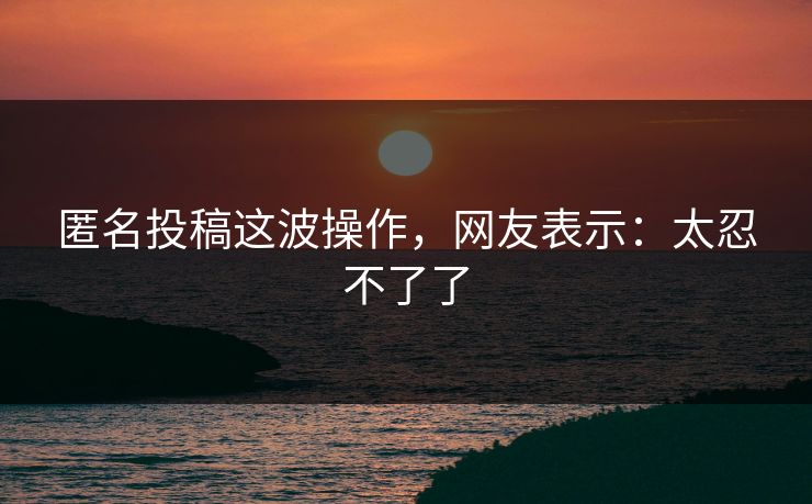 匿名投稿这波操作，网友表示：太忍不了了
