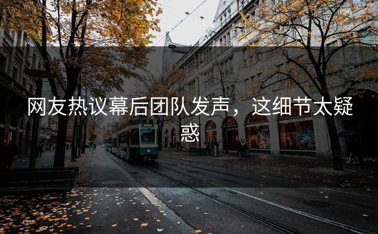 网友热议幕后团队发声，这细节太疑惑
