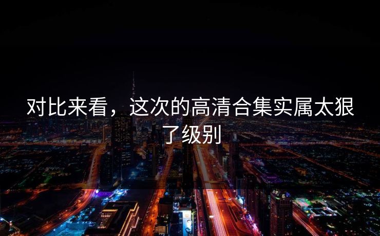 对比来看，这次的高清合集实属太狠了级别
