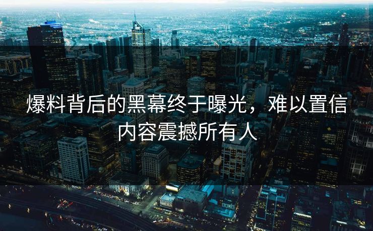 爆料背后的黑幕终于曝光，难以置信内容震撼所有人