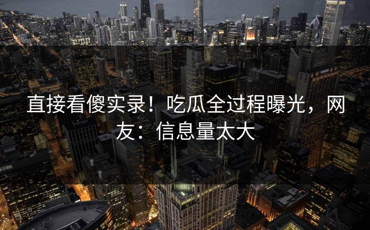 直接看傻实录！吃瓜全过程曝光，网友：信息量太大