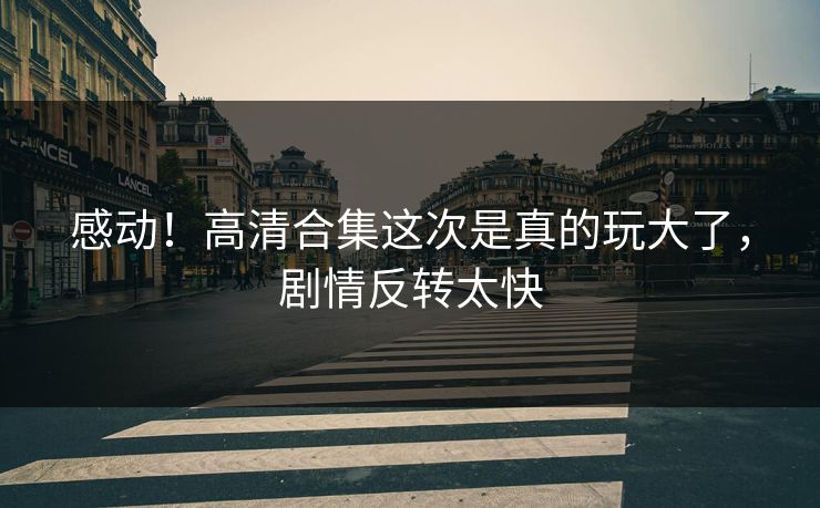 感动！高清合集这次是真的玩大了，剧情反转太快