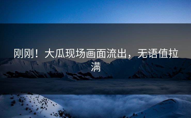 刚刚！大瓜现场画面流出，无语值拉满