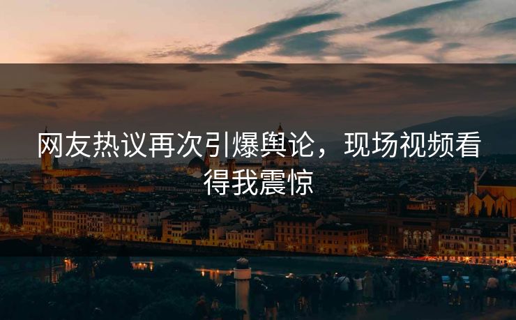 网友热议再次引爆舆论，现场视频看得我震惊
